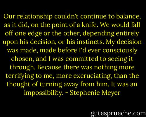 Our relationship couldn't continue to balance, as it did, on the point of a knife. We would fall off one edge or the other, depending entirely upon his decision, or his instincts. My decision was made, made before I'd ever consciously chosen, and I was committed to seeing it through. Because there was nothing more terrifying to me, more excruciating, than the thought of turning away from him. It was an impossibility. - Stephenie Meyer