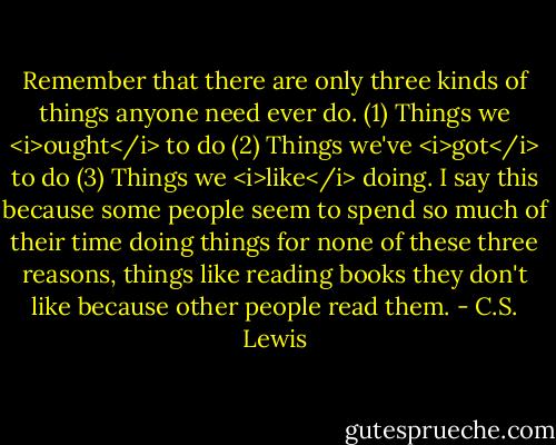 Remember that there are only three kinds of things anyone need ever do. (1) Things we <i>ought</i> to do (2) Things we've <i>got</i> to do (3) Things we <i>like</i> doing. I say this because some people seem to spend so much of their time doing things for none of these three reasons, things like reading books they don't like because other people read them. - C.S. Lewis