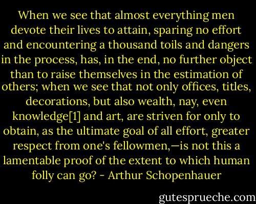 When we see that almost everything men devote their lives to attain, sparing no effort and encountering a thousand toils and dangers in the process, has, in the end, no further object than to raise themselves in the estimation of others; when we see that not only offices, titles, decorations, but also wealth, nay, even knowledge[1] and art, are striven for only to obtain, as the ultimate goal of all effort, greater respect from one's fellowmen,—is not this a lamentable proof of the extent to which human folly can go? - Arthur Schopenhauer
