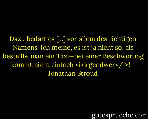 Dazu bedarf es [...] vor allem des richtigen Namens. Ich meine, es ist ja nicht so, als bestellte man ein Taxi—bei einer Beschwörung kommt nicht einfach <i>irgendwer</i>! - Jonathan Stroud