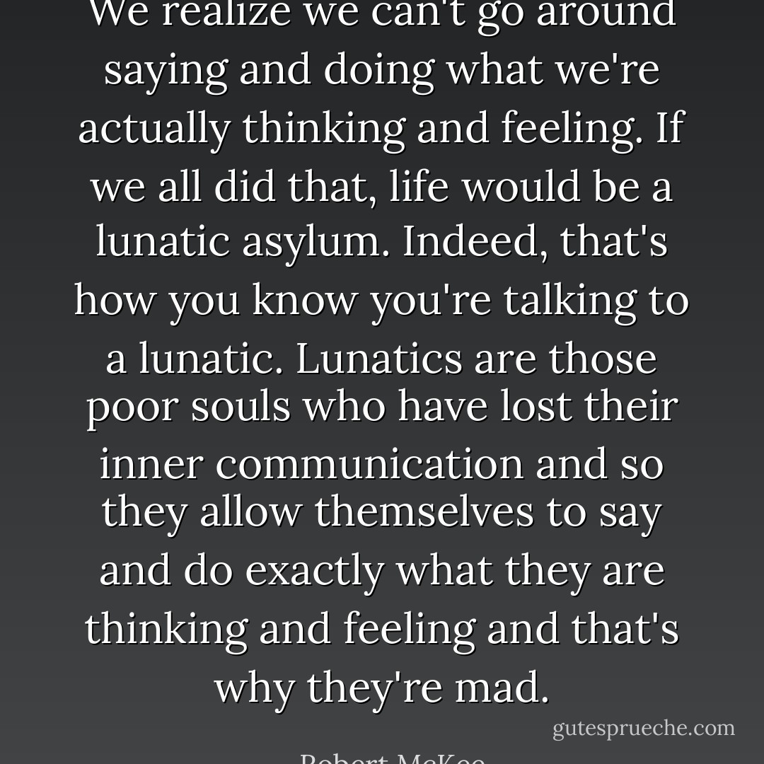We realize we can't go around saying and doing what we're actually thinking and feeling. If we all did that, life would be a lunatic asylum. Indeed, that's how you know you're talking to a lunatic. Lunatics are those poor souls who have lost their inner communication and so they allow themselves to say and do exactly what they are thinking and feeling and that's why they're mad. - Robert McKee