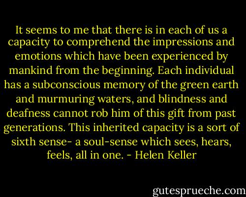 It seems to me that there is in each of us a capacity to comprehend the impressions and emotions which have been experienced by mankind from the beginning. Each individual has a subconscious memory of the green earth and murmuring waters, and blindness and deafness cannot rob him of this gift from past generations. This inherited capacity is a sort of sixth sense- a soul-sense which sees, hears, feels, all in one. - Helen Keller