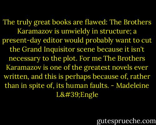 The truly great books are flawed: The Brothers Karamazov is unwieldy in structure; a present-day editor would probably want to cut the Grand Inquisitor scene because it isn't necessary to the plot. For me The Brothers Karamazov is one of the greatest novels ever written, and this is perhaps because of, rather than in spite of, its human faults. - Madeleine L'Engle