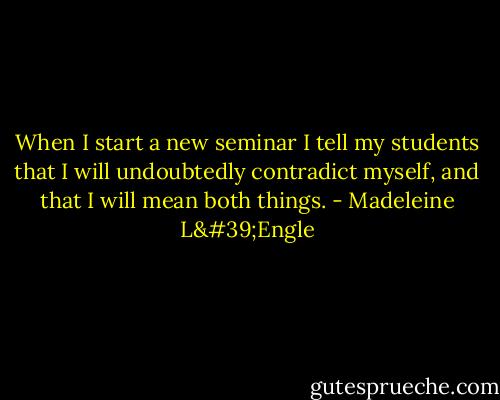 When I start a new seminar I tell my students that I will undoubtedly contradict myself, and that I will mean both things. - Madeleine L'Engle