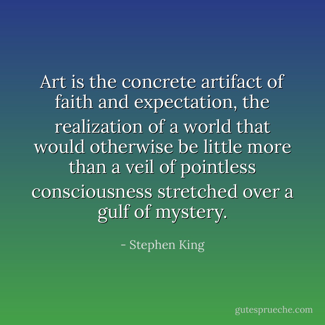 Art is the concrete artifact of faith and expectation, the realization of a world that would otherwise be little more than a veil of pointless consciousness stretched over a gulf of mystery. - Stephen King