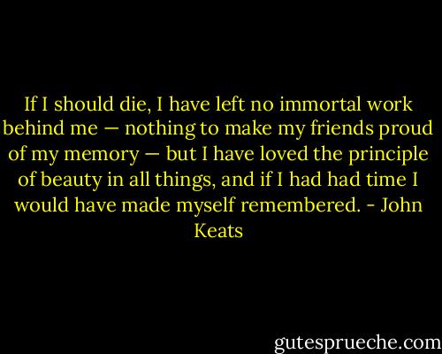 If I should die, I have left no immortal work behind me — nothing to make my friends proud of my memory — but I have loved the principle of beauty in all things, and if I had had time I would have made myself remembered. - John Keats