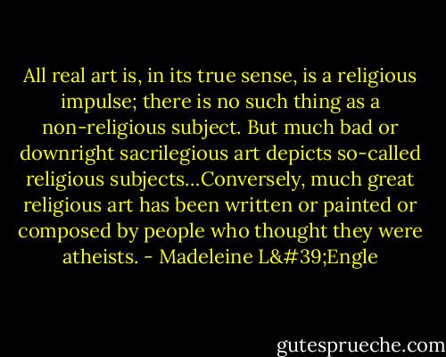 All real art is, in its true sense, is a religious impulse; there is no such thing as a non-religious subject. But much bad or downright sacrilegious art depicts so-called religious subjects…Conversely, much great religious art has been written or painted or composed by people who thought they were atheists. - Madeleine L'Engle