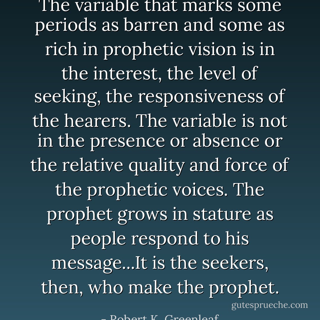 The variable that marks some periods as barren and some as rich in prophetic vision is in the interest, the level of seeking, the responsiveness of the hearers. The variable is not in the presence or absence or the relative quality and force of the prophetic voices. The prophet grows in stature as people respond to his message...It is the seekers, then, who make the prophet. - Robert K. Greenleaf