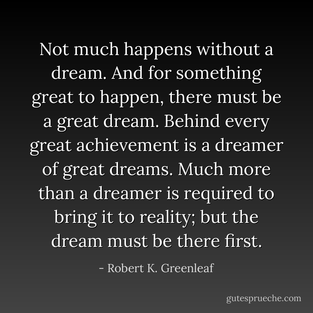 Not much happens without a dream. And for something great to happen, there must be a great dream. Behind every great achievement is a dreamer of great dreams. Much more than a dreamer is required to bring it to reality; but the dream must be there first. - Robert K. Greenleaf