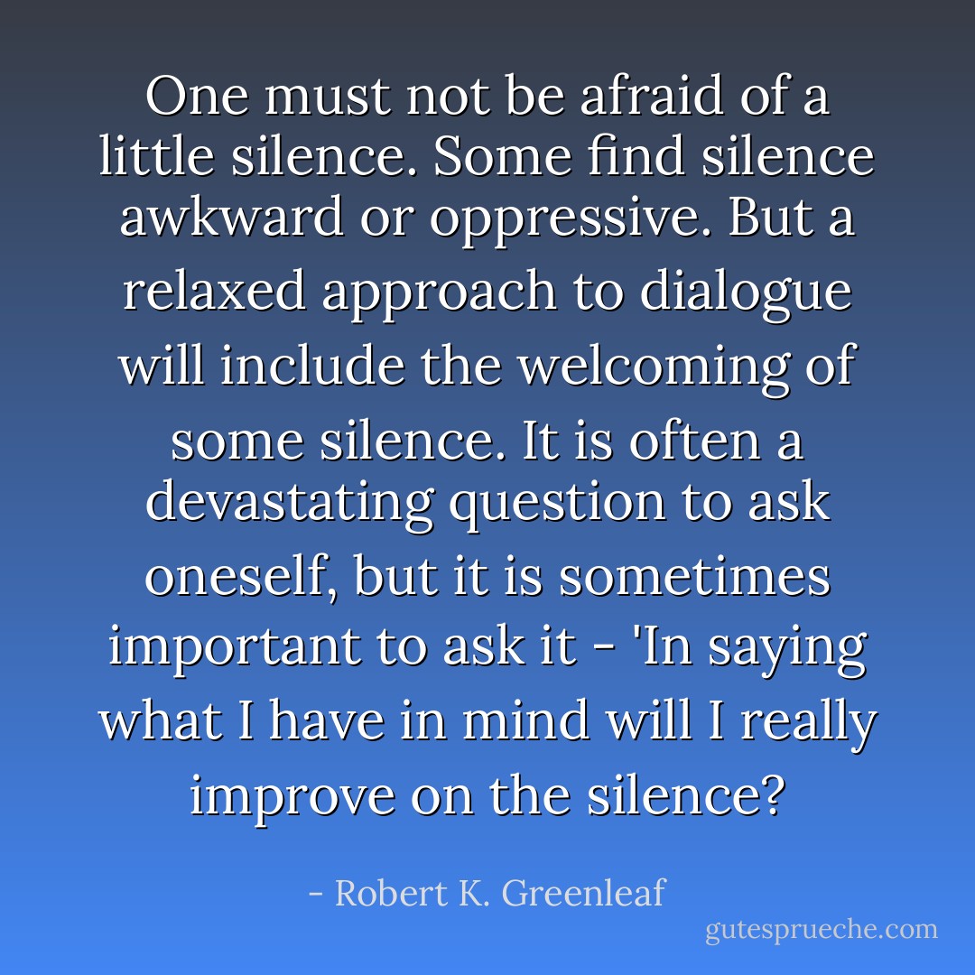 One must not be afraid of a little silence. Some find silence awkward or oppressive. But a relaxed approach to dialogue will include the welcoming of some silence. It is often a devastating question to ask oneself, but it is sometimes important to ask it - 'In saying what I have in mind will I really improve on the silence? - Robert K. Greenleaf