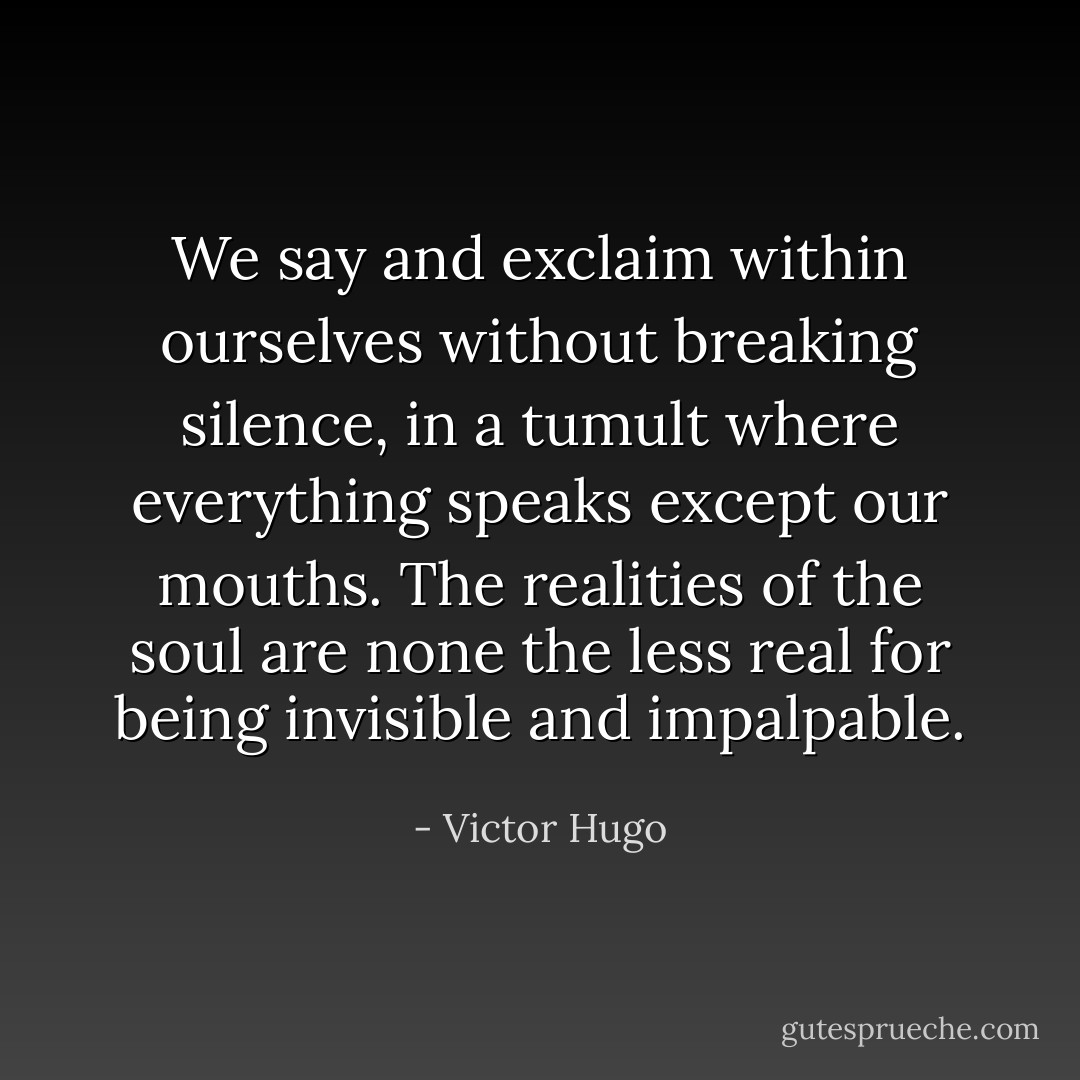 We say and exclaim within ourselves without breaking silence, in a tumult where everything speaks except our mouths. The realities of the soul are none the less real for being invisible and impalpable. - Victor Hugo