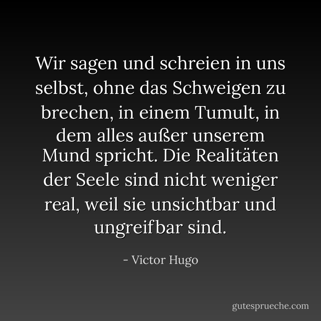 Wir sagen und schreien in uns selbst, ohne das Schweigen zu brechen, in einem Tumult, in dem alles außer unserem Mund spricht. Die Realitäten der Seele sind nicht weniger real, weil sie unsichtbar und ungreifbar sind. - Victor Hugo<
