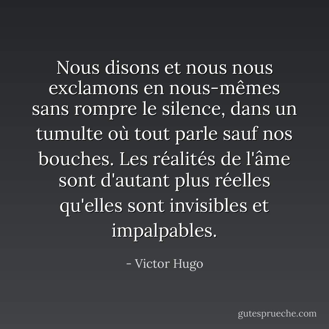 Nous disons et nous nous exclamons en nous-mêmes sans rompre le silence, dans un tumulte où tout parle sauf nos bouches. Les réalités de l'âme sont d'autant plus réelles qu'elles sont invisibles et impalpables. - Victor Hugo