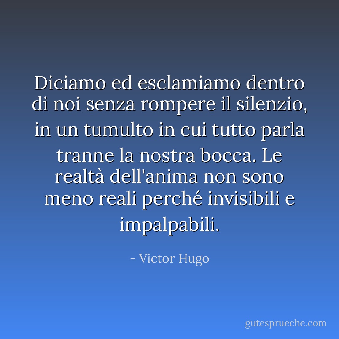 Diciamo ed esclamiamo dentro di noi senza rompere il silenzio, in un tumulto in cui tutto parla tranne la nostra bocca. Le realtà dell'anima non sono meno reali perché invisibili e impalpabili. - Victor Hugo