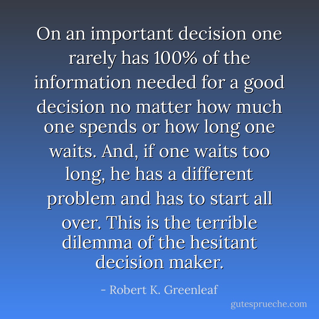 On an important decision one rarely has 100% of the information needed for a good decision no matter how much one spends or how long one waits. And, if one waits too long, he has a different problem and has to start all over. This is the terrible dilemma of the hesitant decision maker. - Robert K. Greenleaf