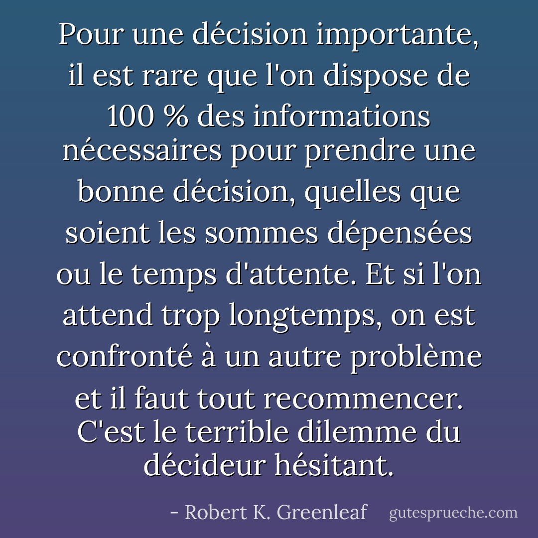 Pour une décision importante, il est rare que l'on dispose de 100 % des informations nécessaires pour prendre une bonne décision, quelles que soient les sommes dépensées ou le temps d'attente. Et si l'on attend trop longtemps, on est confronté à un autre problème et il faut tout recommencer. C'est le terrible dilemme du décideur hésitant. - Robert K. Greenleaf