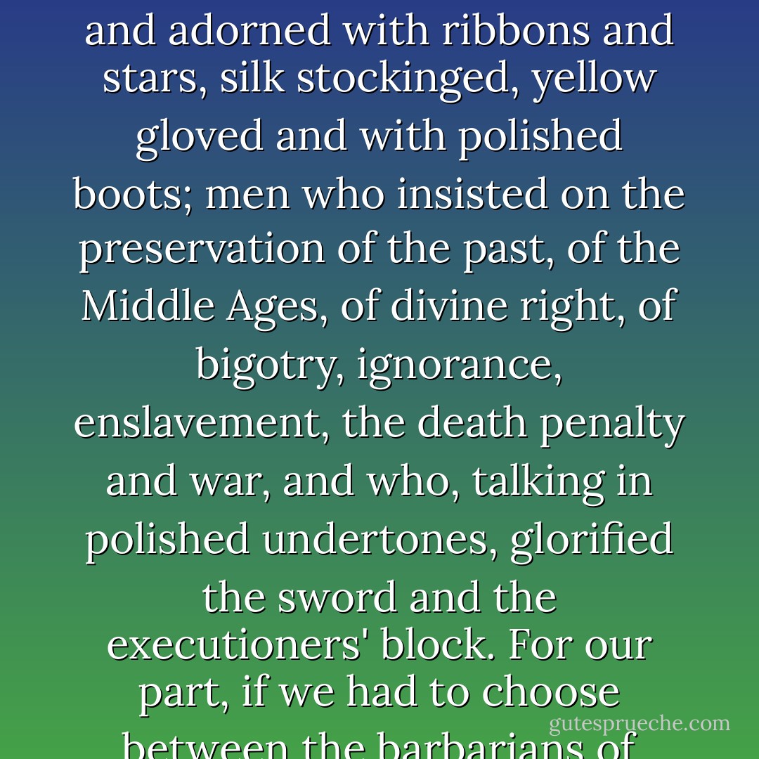 And confronting these men, wild and terrible as we agree that they were, there were men of quite another kind, smiling and adorned with ribbons and stars, silk stockinged, yellow gloved and with polished boots; men who insisted on the preservation of the past, of the Middle Ages, of divine right, of bigotry, ignorance, enslavement, the death penalty and war, and who, talking in polished undertones, glorified the sword and the executioners' block. For our part, if we had to choose between the barbarians of civilization and those civilized upholders of barbarism we would choose the former. - Victor Hugo