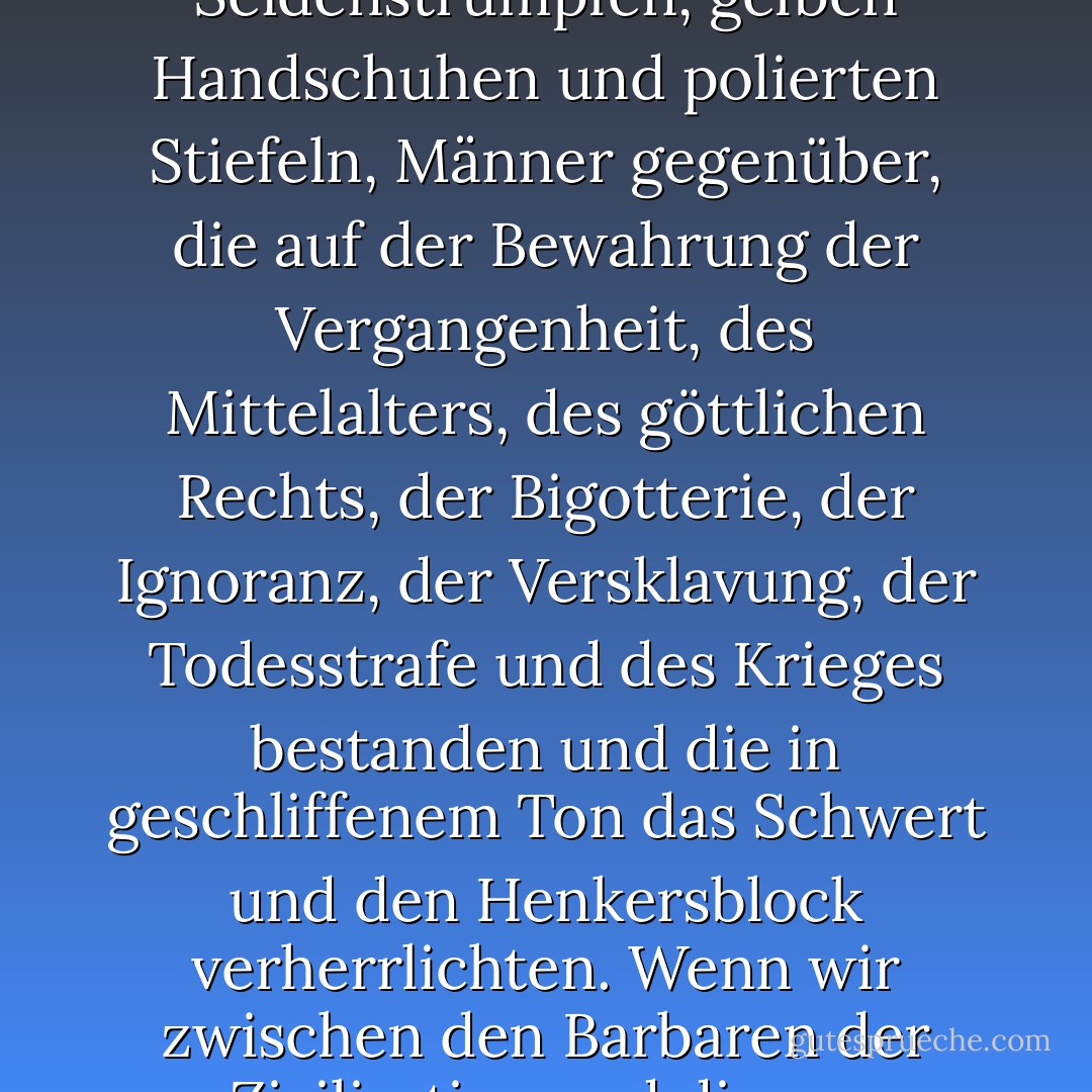 Und diesen Männern, so wild und furchtbar sie auch waren, standen lächelnd und mit Bändern und Sternen geschmückt, mit Seidenstrümpfen, gelben Handschuhen und polierten Stiefeln, Männer gegenüber, die auf der Bewahrung der Vergangenheit, des Mittelalters, des göttlichen Rechts, der Bigotterie, der Ignoranz, der Versklavung, der Todesstrafe und des Krieges bestanden und die in geschliffenem Ton das Schwert und den Henkersblock verherrlichten. Wenn wir zwischen den Barbaren der Zivilisation und diesen zivilisierten Verfechtern der Barbarei wählen müssten, würden wir uns für die ersteren entscheiden. - Victor Hugo<