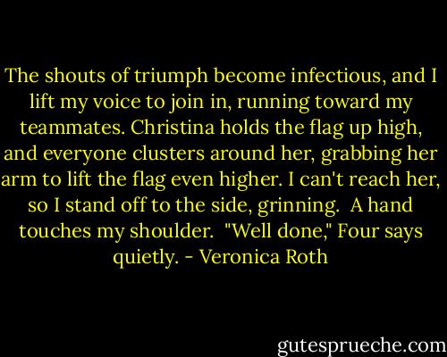 The shouts of triumph become infectious, and I lift my voice to join in, running toward my teammates. Christina holds the flag up high, and everyone clusters around her, grabbing her arm to lift the flag even higher. I can't reach her, so I stand off to the side, grinning.<br /><br />A hand touches my shoulder.<br /><br />"Well done," Four says quietly. - Veronica Roth