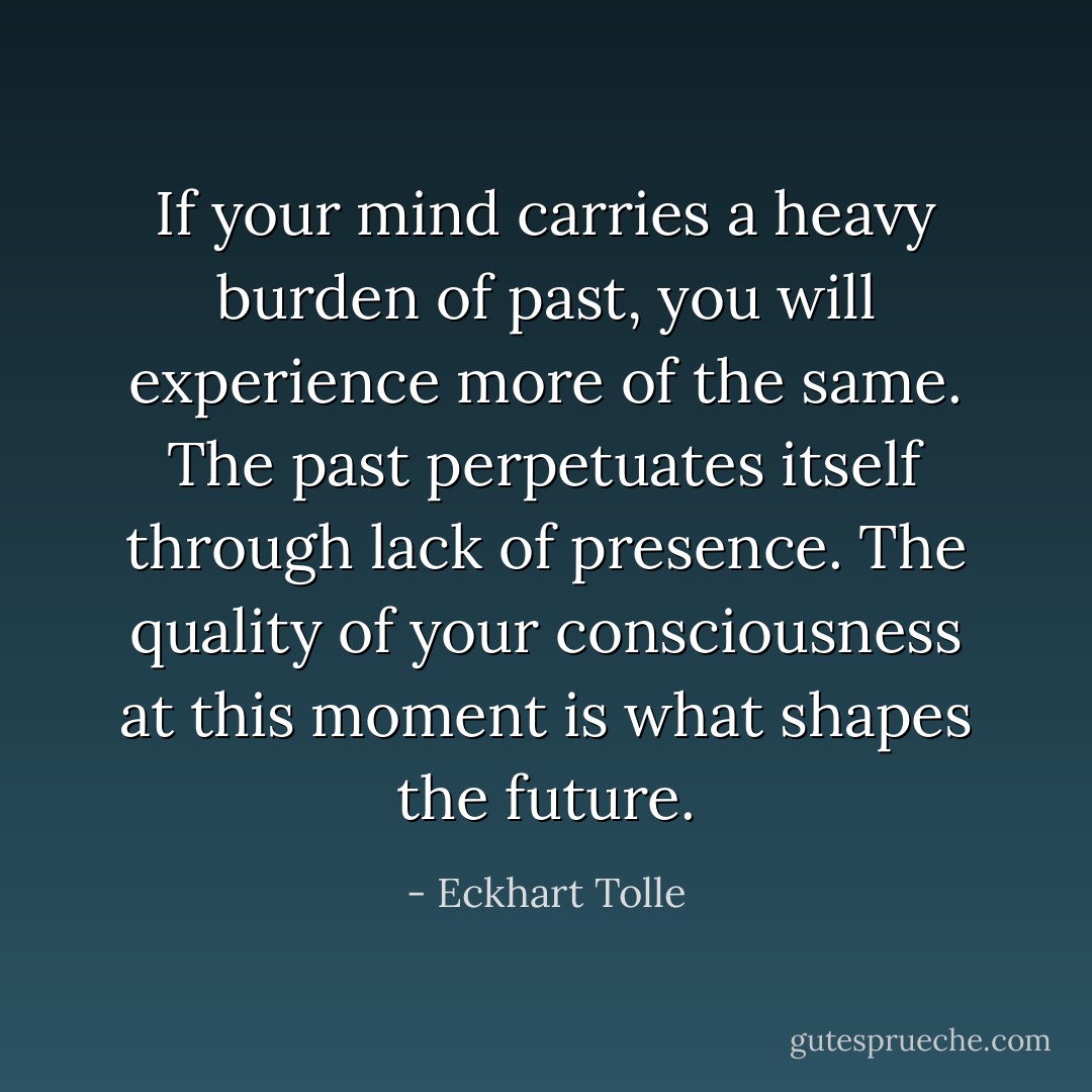 If your mind carries a heavy burden of past, you will experience more of the same. The past perpetuates itself through lack of presence. The quality of your consciousness at this moment is what shapes the future. - Eckhart Tolle