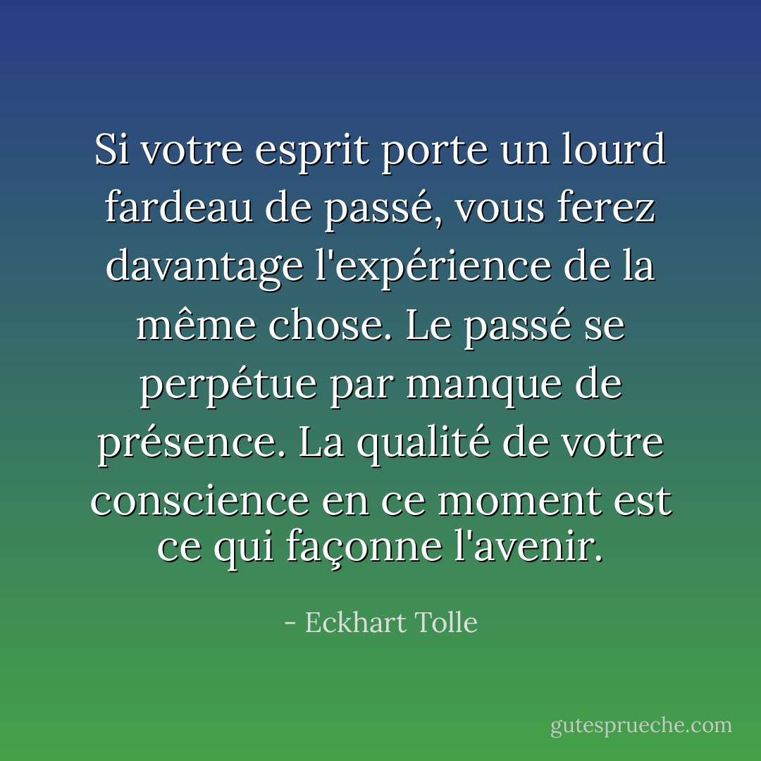 Si votre esprit porte un lourd fardeau de passé, vous ferez davantage l'expérience de la même chose. Le passé se perpétue par manque de présence. La qualité de votre conscience en ce moment est ce qui façonne l'avenir. - Eckhart Tolle