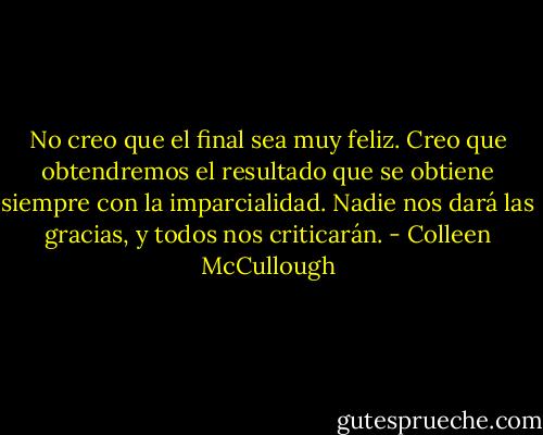 No creo que el final sea muy feliz. Creo que obtendremos el resultado que se obtiene siempre con la imparcialidad. Nadie nos dará las gracias, y todos nos criticarán. - Colleen McCullough