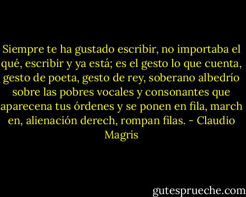 Siempre te ha gustado escribir, no importaba el qué, escribir y ya está; es el gesto lo que cuenta, gesto de poeta, gesto de rey, soberano albedrío sobre las pobres vocales y consonantes que aparecena tus órdenes y se ponen en fila, march en, alienación derech, rompan filas. - Claudio Magris