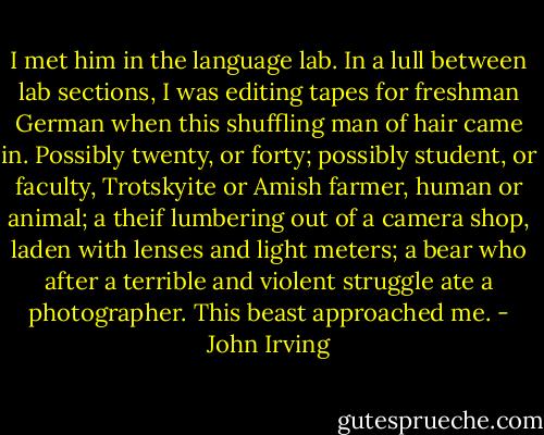 I met him in the language lab. In a lull between lab sections, I was editing tapes for freshman German when this shuffling man of hair came in. Possibly twenty, or forty; possibly student, or faculty, Trotskyite or Amish farmer, human or animal; a theif lumbering out of a camera shop, laden with lenses and light meters; a bear who after a terrible and violent struggle ate a photographer. This beast approached me. - John Irving
