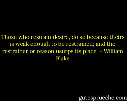 Those who restrain desire, do so because theirs is weak enough to be restrained; and the restrainer or reason usurps its place  - William Blake