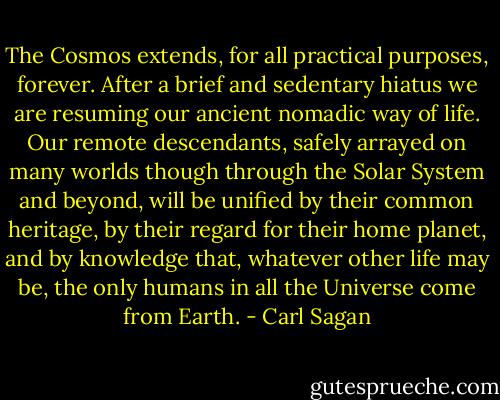 The Cosmos extends, for all practical purposes, forever. After a brief and sedentary hiatus we are resuming our ancient nomadic way of life. Our remote descendants, safely arrayed on many worlds though through the Solar System and beyond, will be unified by their common heritage, by their regard for their home planet, and by knowledge that, whatever other life may be, the only humans in all the Universe come from Earth. - Carl Sagan
