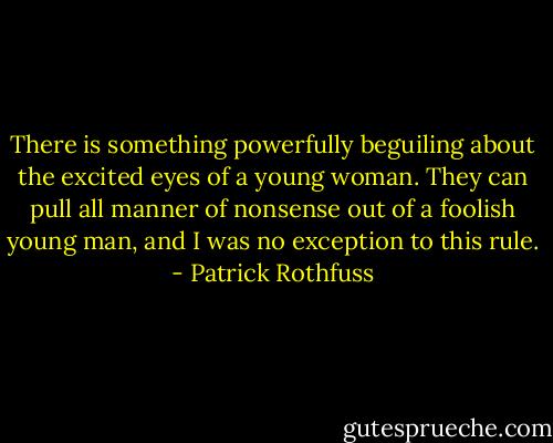 There is something powerfully beguiling about the excited eyes of a young woman. They can pull all manner of nonsense out of a foolish young man, and I was no exception to this rule. - Patrick Rothfuss