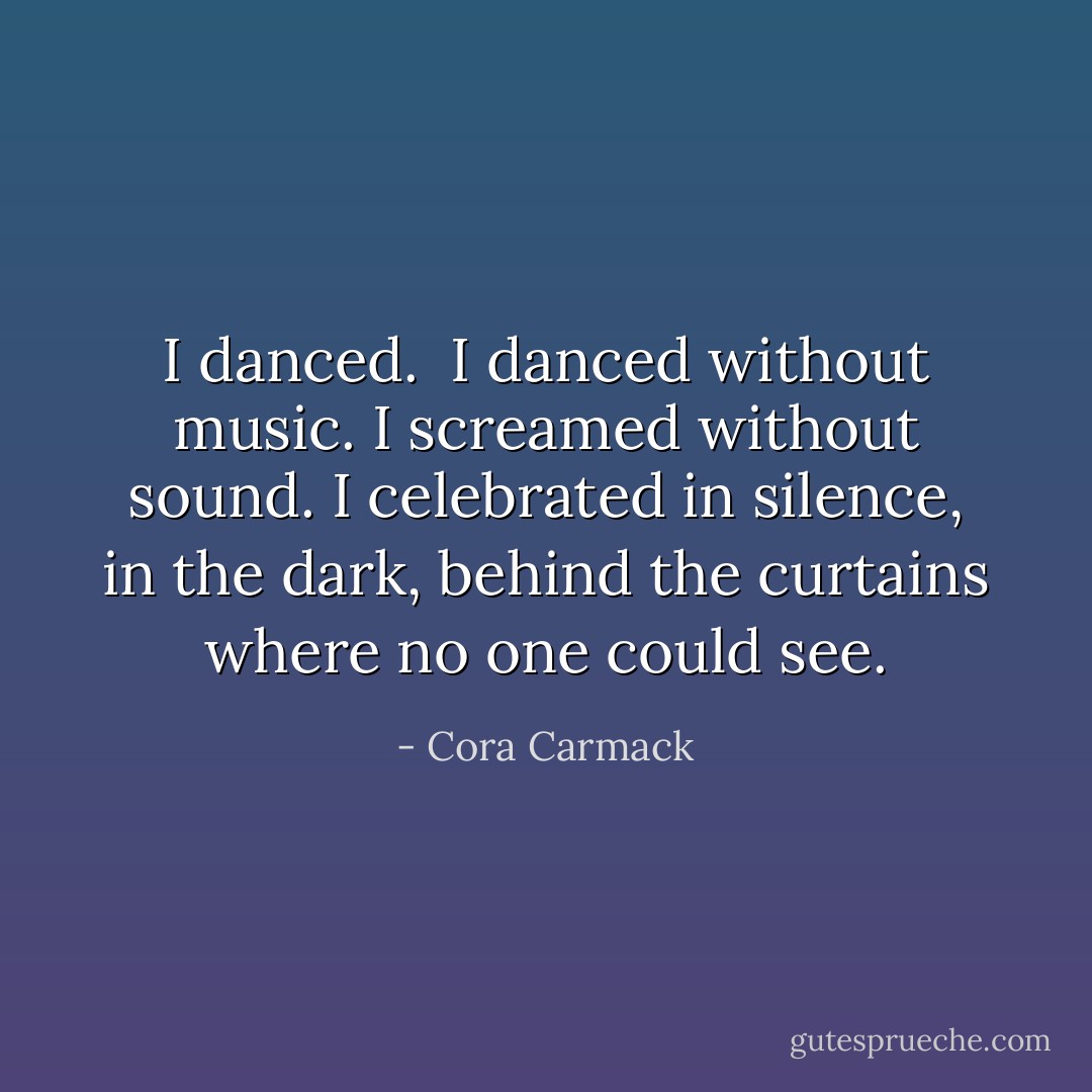 I danced. <br />I danced without music. I screamed without sound. I celebrated in silence, in the dark, behind the curtains where no one could see. - Cora Carmack