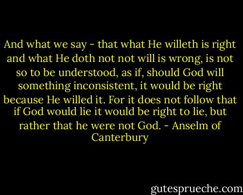 And what we say - that what He willeth is right and what He doth not not will is wrong, is not so to be understood, as if, should God will something inconsistent, it would be right because He willed it. For it does not follow that if God would lie it would be right to lie, but rather that he were not God. - Anselm of Canterbury
