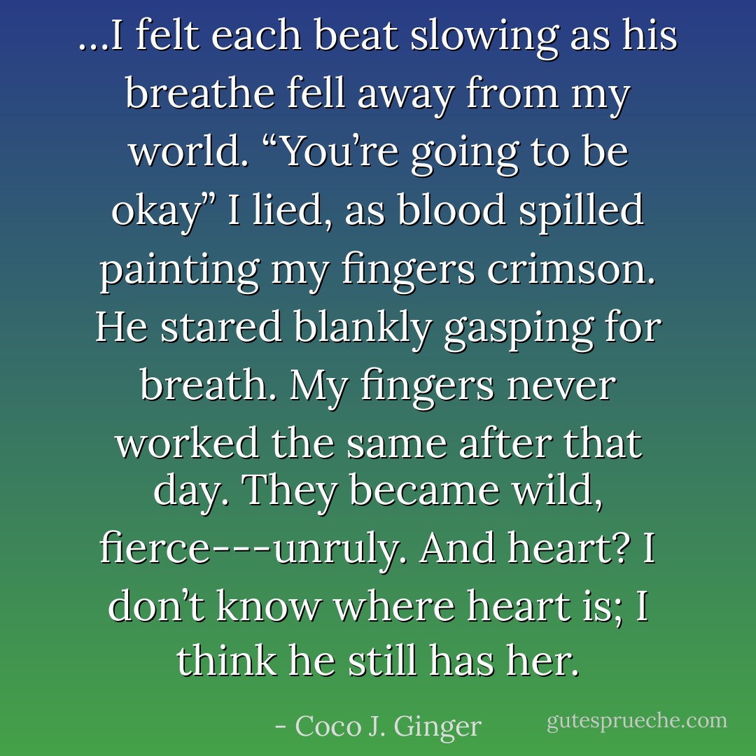…I felt each beat slowing as his breathe fell away from my world. “You’re going to be okay” I lied, as blood spilled painting my fingers crimson. He stared blankly gasping for breath. My fingers never worked the same after that day. They became wild, fierce---unruly. And heart? I don’t know where heart is; I think he still has her. - Coco J. Ginger