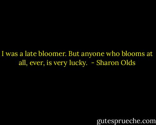 I was a late bloomer. But anyone who blooms at all, ever, is very lucky.  - Sharon Olds