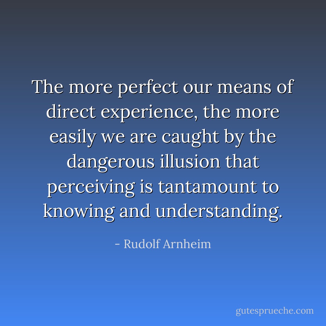 The more perfect our means of direct experience, the more easily we are caught by the dangerous illusion that perceiving is tantamount to knowing and understanding. - Rudolf Arnheim