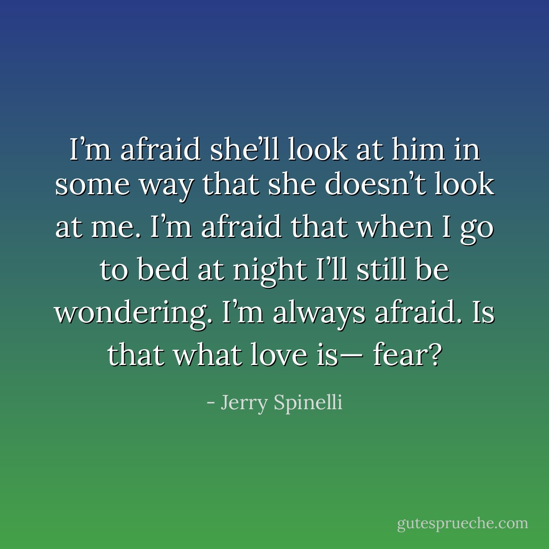 I’m afraid she’ll look at him in some<br />way that she doesn’t look at me. I’m afraid that when I go to bed at night I’ll still be wondering. I’m always afraid. Is that what love is—<br />fear? - Jerry Spinelli