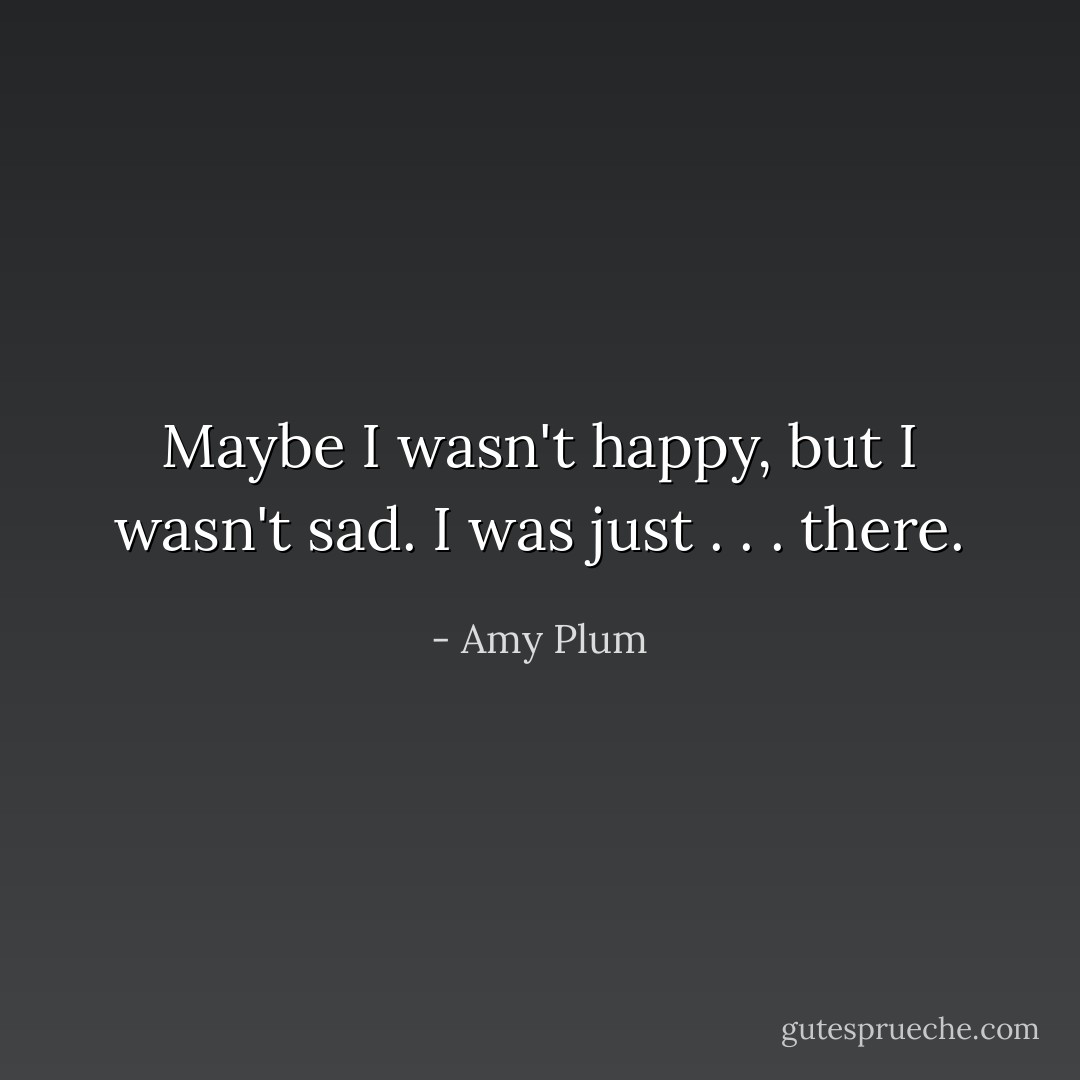 Maybe I wasn't happy, but I wasn't sad. I was just . . . there. - Amy Plum