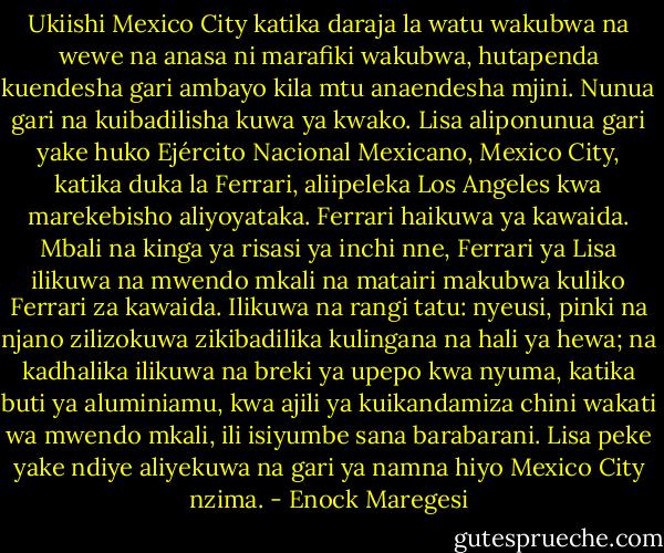 Ukiishi Mexico City katika daraja la watu wakubwa na wewe na anasa ni marafiki wakubwa, hutapenda kuendesha gari ambayo kila mtu anaendesha mjini. Nunua gari na kuibadilisha kuwa ya kwako. Lisa aliponunua gari yake huko Ejército Nacional Mexicano, Mexico City, katika duka la Ferrari, aliipeleka Los Angeles kwa marekebisho aliyoyataka. Ferrari haikuwa ya kawaida. Mbali na kinga ya risasi ya inchi nne, Ferrari ya Lisa ilikuwa na mwendo mkali na matairi makubwa kuliko Ferrari za kawaida. Ilikuwa na rangi tatu: nyeusi, pinki na njano zilizokuwa zikibadilika kulingana na hali ya hewa; na kadhalika ilikuwa na breki ya upepo kwa nyuma, katika buti ya aluminiamu, kwa ajili ya kuikandamiza chini wakati wa mwendo mkali, ili isiyumbe sana barabarani. Lisa peke yake ndiye aliyekuwa na gari ya namna hiyo Mexico City nzima. - Enock Maregesi