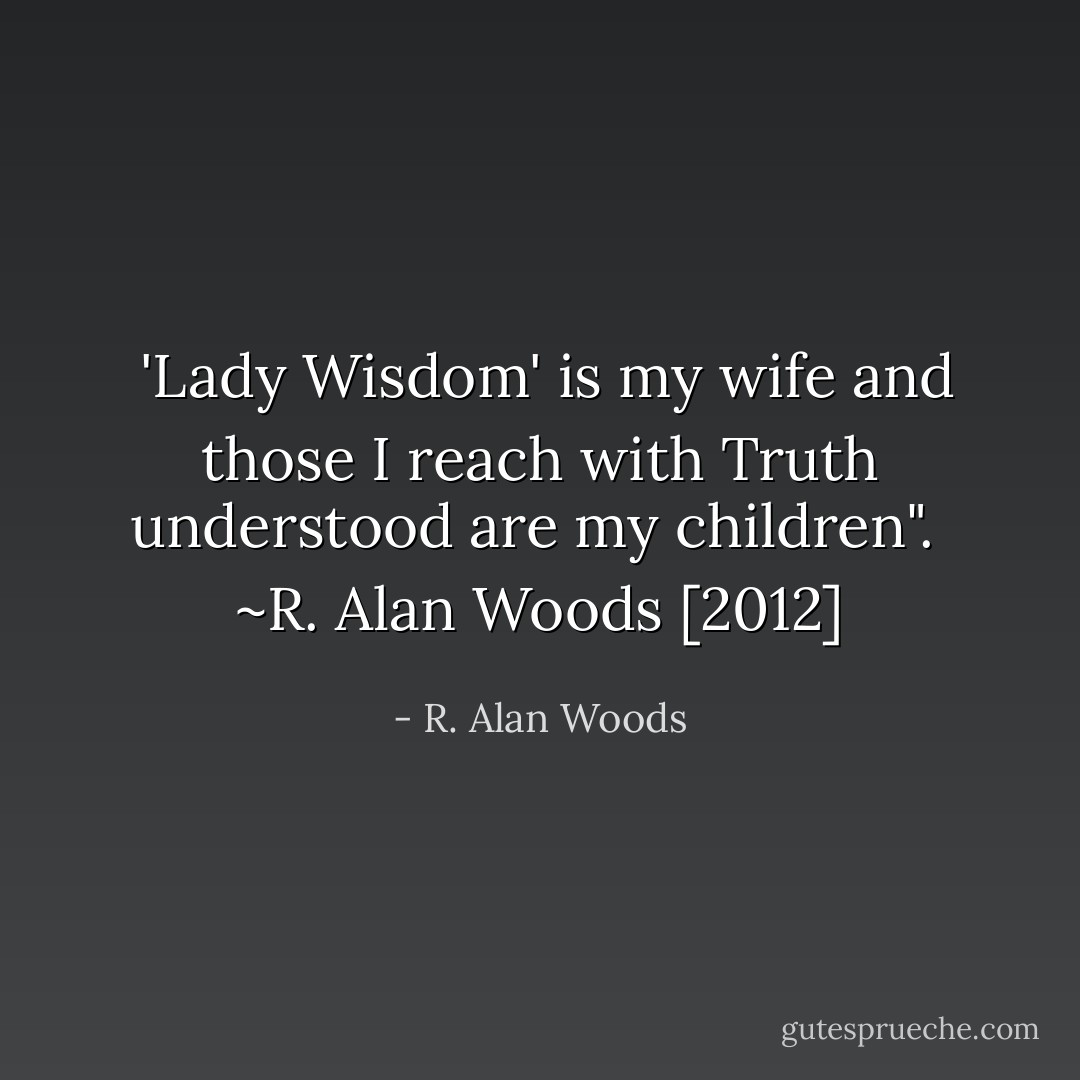  'Lady Wisdom' is my wife and those I reach with Truth understood are my children".<br /><br />~R. Alan Woods [2012] - R. Alan Woods