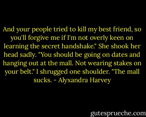 And your people tried to kill my best friend, so you'll forgive me if I'm not overly keen on learning the secret handshake."<br />She shook her head sadly. "You should be going on dates and hanging out at the mall. Not wearing stakes on your belt."<br />I shrugged one shoulder. "The mall sucks. - Alyxandra Harvey