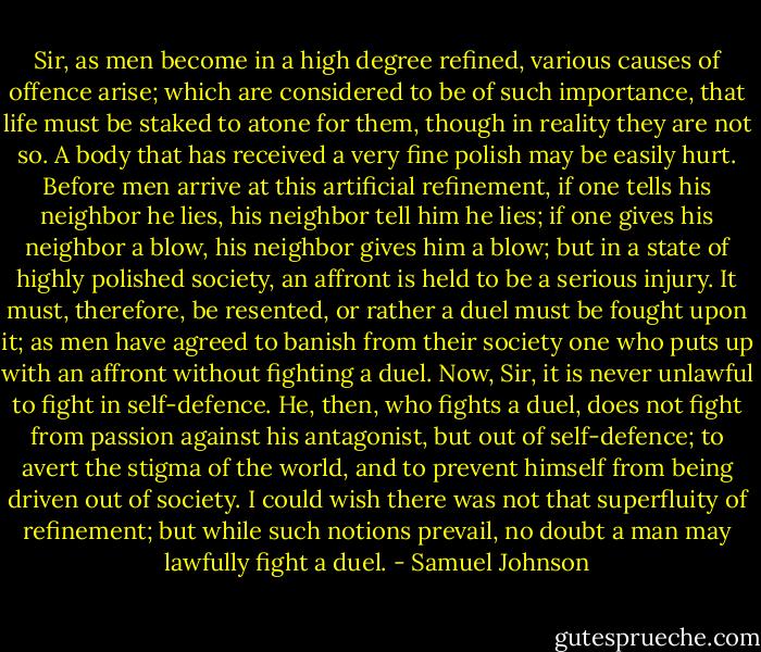 Sir, as men become in a high degree refined, various causes of offence arise; which are considered to be of such importance, that life must be staked to atone for them, though in reality they are not so. A body that has received a very fine polish may be easily hurt. Before men arrive at this artificial refinement, if one tells his neighbor he lies, his neighbor tell him he lies; if one gives his neighbor a blow, his neighbor gives him a blow; but in a state of highly polished society, an affront is held to be a serious injury. It must, therefore, be resented, or rather a duel must be fought upon it; as men have agreed to banish from their society one who puts up with an affront without fighting a duel. Now, Sir, it is never unlawful to fight in self-defence. He, then, who fights a duel, does not fight from passion against his antagonist, but out of self-defence; to avert the stigma of the world, and to prevent himself from being driven out of society. I could wish there was not that superfluity of refinement; but while such notions prevail, no doubt a man may lawfully fight a duel. - Samuel Johnson