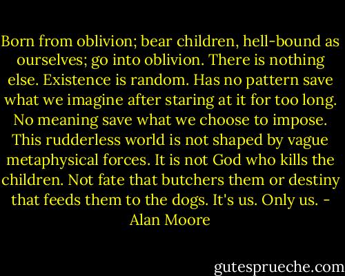 Born from oblivion; bear children, hell-bound as ourselves; go into oblivion. There is nothing else. Existence is random. Has no pattern save what we imagine after staring at it for too long. No meaning save what we choose to impose. This rudderless world is not shaped by vague metaphysical forces. It is not God who kills the children. Not fate that butchers them or destiny that feeds them to the dogs. It's us. Only us. - Alan Moore