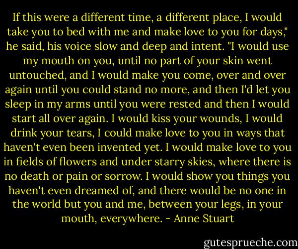 If this were a different time, a different place, I would take you to bed with me and make love to you for days," he said, his voice slow and deep and intent. "I would use my mouth on you, until no part of your skin went untouched, and I would make you come, over and over again until you could stand no more, and then I'd let you sleep in my arms until you were rested and then I would start all over again. I would kiss your wounds, I would drink your tears, I could make love to you in ways that haven't even been invented yet. I would make love to you in fields of flowers and under starry skies, where there is no death or pain or sorrow. I would show you things you haven't even dreamed of, and there would be no one in the world but you and me, between your legs, in your mouth, everywhere. - Anne Stuart