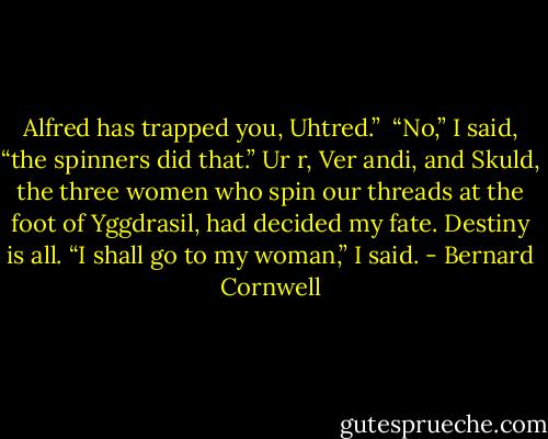 Alfred has trapped you, Uhtred.”<br /><br />“No,” I said, “the spinners did that.” Ur r, Ver andi, and Skuld, the three women who spin our threads at the foot of Yggdrasil, had decided my fate. Destiny is all. “I shall go to my woman,” I said. - Bernard Cornwell