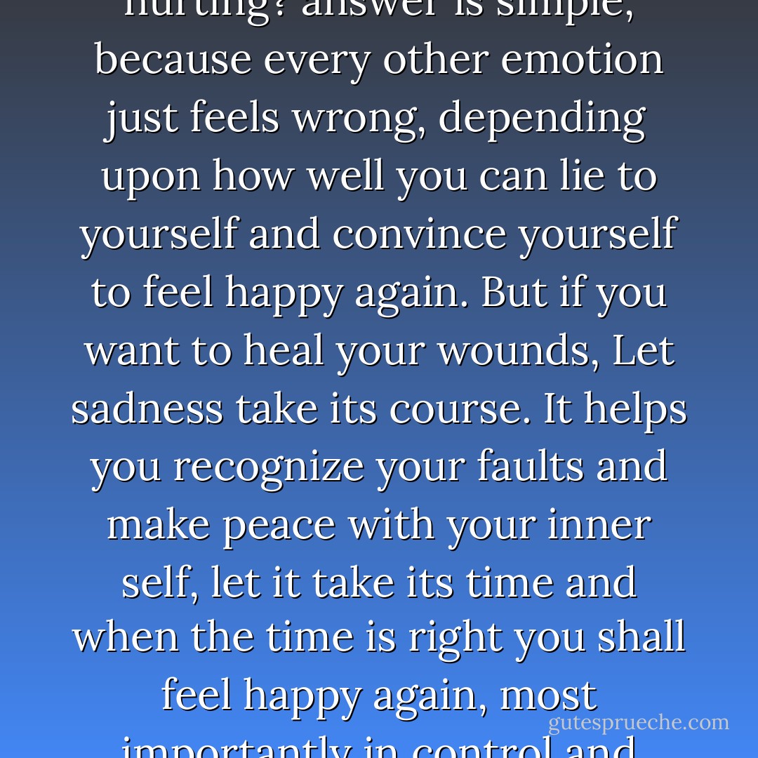 Why do we choose sadness over happiness, when we are hurting? answer is simple, because every other emotion just feels wrong, depending upon how well you can lie to yourself and convince yourself to feel happy again. But if you want to heal your wounds, Let sadness take its course. It helps you recognize your faults and make peace with your inner self, let it take its time and when the time is right you shall feel happy again, most importantly in control and satisfied. - Sneha Agarwal