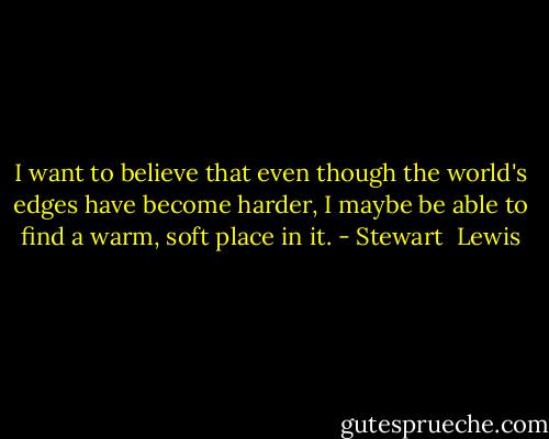 I want to believe that even though the world's edges have become harder, I maybe be able to find a warm, soft place in it. - Stewart  Lewis