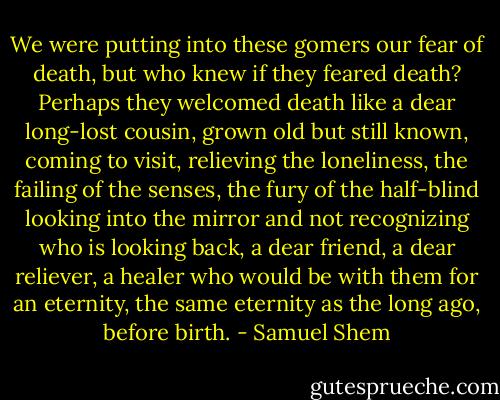 We were putting into these gomers our fear of death, but who knew if they feared death? Perhaps they welcomed death like a dear long-lost cousin, grown old but still known, coming to visit, relieving the loneliness, the failing of the senses, the fury of the half-blind looking into the mirror and not recognizing who is looking back, a dear friend, a dear reliever, a healer who would be with them for an eternity, the same eternity as the long ago, before birth. - Samuel Shem