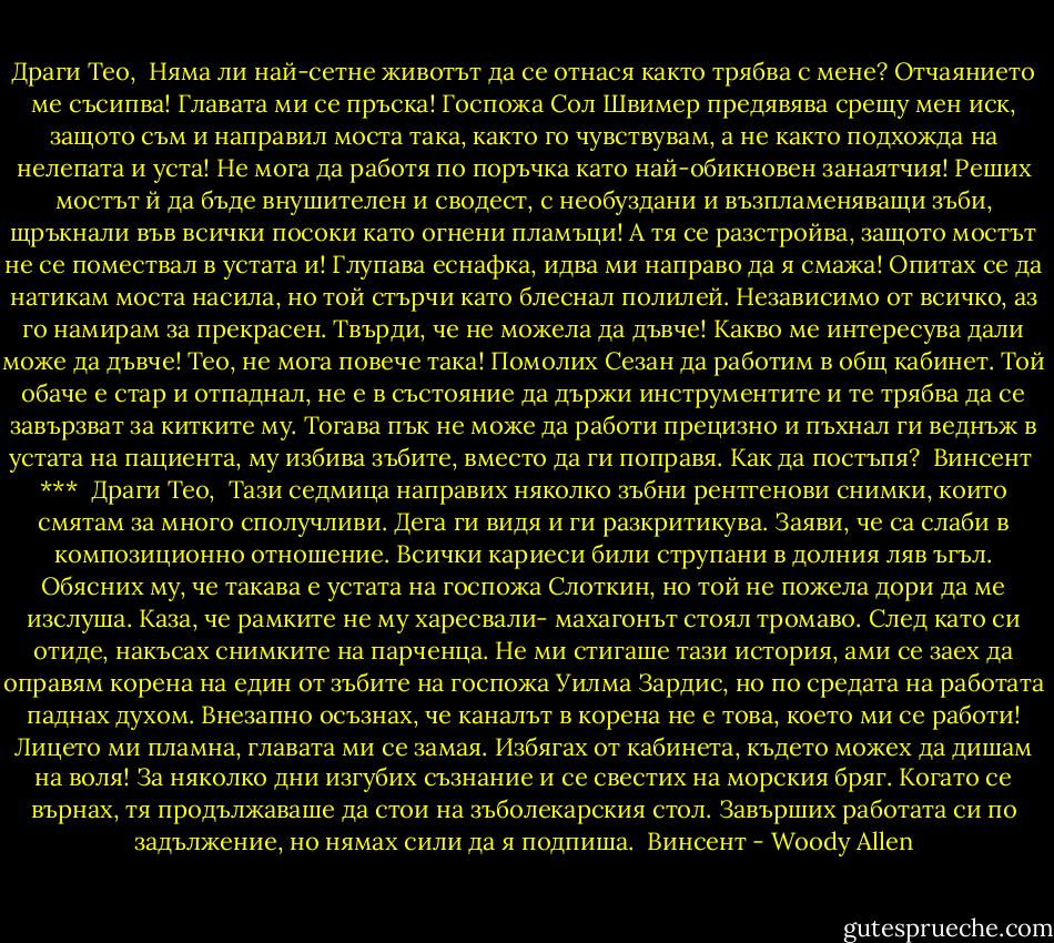 Драги Тео,<br /><br />Няма ли най-сетне животът да се отнася както трябва с мене? Отчаянието ме съсипва! Главата ми се пръска! Госпожа Сол Швимер предявява срещу мен иск, защото съм и направил моста така, както го чувствувам, а не както подхожда на нелепата и уста! Не мога да работя по поръчка като най-обикновен занаятчия! Реших мостът й да бъде внушителен и сводест, с необуздани и възпламеняващи зъби, щръкнали във всички посоки като огнени пламъци! А тя се разстройва, защото мостът не се помествал в устата и! Глупава еснафка, идва ми направо да я смажа! Опитах се да натикам моста насила, но той стърчи като блеснал полилей. Независимо от всичко, аз го намирам за прекрасен. Твърди, че не можела да дъвче! Какво ме интересува дали може да дъвче! Тео, не мога повече така! Помолих Сезан да работим в общ кабинет. Той обаче е стар и отпаднал, не е в състояние да държи инструментите и те трябва да се завързват за китките му. Тогава пък не може да работи прецизно и пъхнал ги веднъж в устата на пациента, му избива зъбите, вместо да ги поправя. Как да постъпя?<br /><br />Винсент<br /><br />***<br /><br />Драги Тео,<br /><br />Тази седмица направих няколко зъбни рентгенови снимки, които смятам за много сполучливи. Дега ги видя и ги разкритикува. Заяви, че са слаби в композиционно отношение. Всички кариеси били струпани в долния ляв ъгъл. Обясних му, че такава е устата на госпожа Слоткин, но той не пожела дори да ме изслуша. Каза, че рамките не му харесвали- махагонът стоял тромаво. След като си отиде, накъсах снимките на парченца. Не ми стигаше тази история, ами се заех да оправям корена на един от зъбите на госпожа Уилма Зардис, но по средата на работата паднах духом. Внезапно осъзнах, че каналът в корена не е това, което ми се работи! Лицето ми пламна, главата ми се замая. Избягах от кабинета, където можех да дишам на воля! За няколко дни изгубих съзнание и се свестих на морския бряг. Когато се върнах, тя продължаваше да стои на зъболекарския стол. Завърших работата си по задължение, но нямах сили да я подпиша.<br /><br />Винсент - Woody Allen