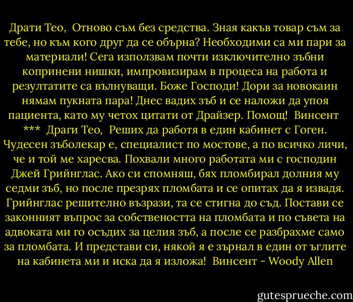 Драти Тео,<br /><br />Отново съм без средства. Зная какъв товар съм за тебе, но към кого друг да се обърна? Необходими са ми пари за материали! Сега използвам почти изключително зъбни копринени нишки, импровизирам в процеса на работа и резултатите са вълнуващи. Боже Господи! Дори за новокаин нямам пукната пара! Днес вадих зъб и се наложи да упоя пациента, като му четох цитати от Драйзер. Помощ!<br /><br />Винсент<br /><br />***<br /><br />Драги Тео,<br /><br />Реших да работя в един кабинет с Гоген. Чудесен зъболекар е, специалист по мостове, а по всичко личи, че и той ме харесва. Похвали много работата ми с господин Джей Грийнглас. Ако си спомняш, бях пломбирал долния му седми зъб, но после презрях пломбата и се опитах да я извадя. Грийнглас решително възрази, та се стигна до съд. Постави се законният въпрос за собствеността на пломбата и по съвета на адвоката ми го осъдих за целия зъб, а после се разбрахме само за пломбата. И представи си, някой я е зърнал в един от ъглите на кабинета ми и иска да я изложа!<br /><br />Винсент - Woody Allen